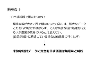 販売戦略3-2
○土壌診断で傾向をつかむ
両端で大きく異なると安易に想像できるものに対して、傾
向をつかむことにお金をかける価値はありますか？
価値はないと判断し、環境の補正にその分の資金
を使う
 
