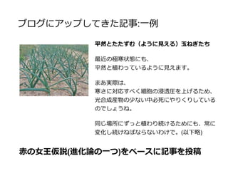 ブログにアップしてきた記事
自身の専門と組み合わせることによって、ブログの記事
に深みを出し、他の農場日記系のブログとの差別化をす
る
ついでに農業系以外のキーワードも増やす
生物学でなくても、今までやってきたこととど
う合わせるか？によってどんなジャンルでも絡
めることは可能
 