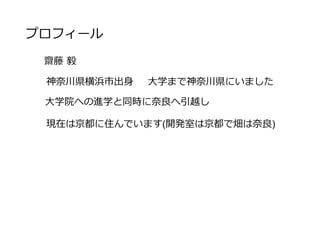 プロフィール
齋藤 毅
神奈川県横浜市出身 大学まで神奈川県にいました
大学院への進学と同時に奈良へ引越し
現在は京都に住んでいます(開発室は京都で畑は奈良)
 