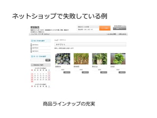 ネットショップで失敗している例
お客様に選んでもらえる様なキャパがないにも関わら
ず、商品ラインナップを充実させる
在庫切れ等の管理に追われ、事務経費の肥大
商品ラインナップの充実は流通を専門にしている業者が
やるべきで、生産者がやるべきではない
 