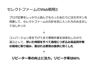 セレクトファームのWeb戦略4
ブログに注力していたので、農場の便り等の情報は必要なく、
さらにメディア対策へも効果があった
集客とリピータ率にブログ運営は効果的だった
(ただし、書き方による)
 
