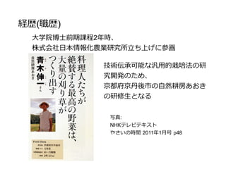 経歴(職歴)
大学院博士前期課程2年時、
株式会社日本情報化農業研究所立ち上げに参画
技術伝承可能な汎用的栽培法の研
究開発のため、
京都府京丹後市の自然耕房あおき
の研修生となる
写真:
NHKテレビテキスト
やさいの時間 2011年1月号 p48
 