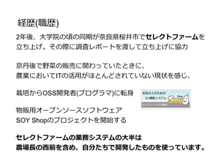 経歴(職歴)
2年後、京丹後で得た技術を元に
大学院の頃の同期を誘い
奈良県桜井市でセレクトファームを立ち上げる
京丹後で野菜の販売に関わっていたときに、
農業においてITの活用がほとんどされていない現状を感じ、
栽培からOSS開発者(プログラマ)に転身
物販用オープンソースソフトウェア
SOY Shopのプロジェクトを開始する
セレクトファームの業務システムの大半は
農場長の西前を含め、自分たちで開発したものを使っています。
 