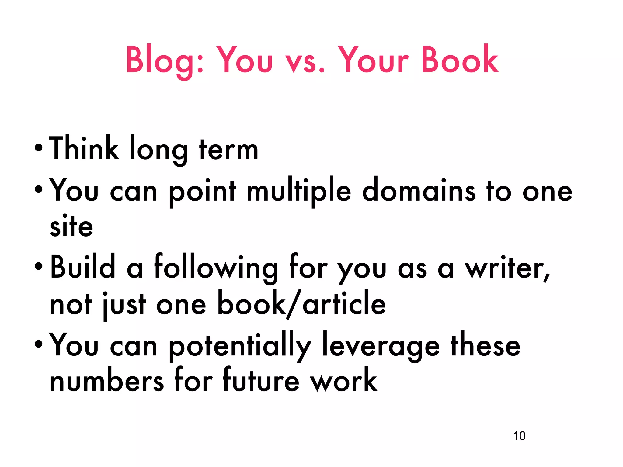 Blog: You vs. Your Book

• Think long term
• You can point multiple domains to one
  site
• Build a following for you as a writer,
  not just one book/article
• You can potentially leverage these
  numbers for future work
                                    10
 