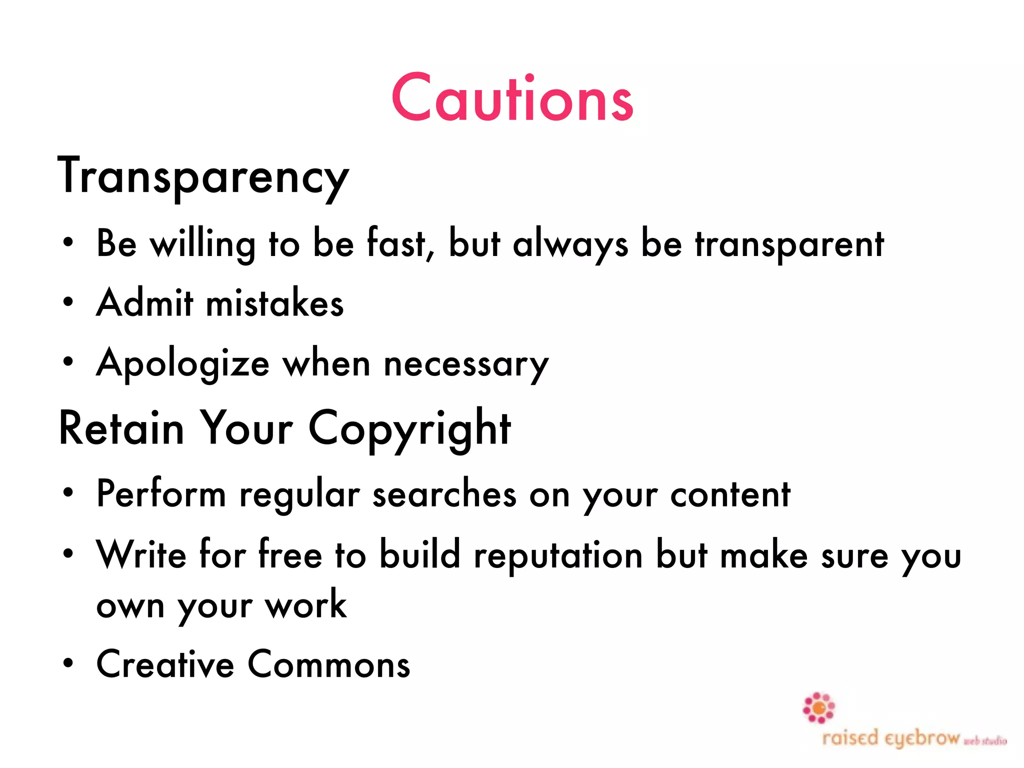 Cautions
Transparency
•   Be willing to be fast, but always be transparent
•   Admit mistakes
•   Apologize when necessary
Retain Your Copyright
•   Perform regular searches on your content
•   Write for free to build reputation but make sure you
    own your work
•   Creative Commons
                                                 25
 