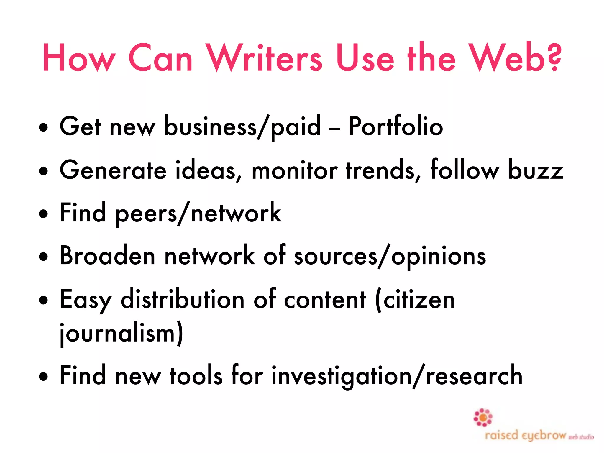 How Can Writers Use the Web?
• Get new business/paid -- Portfolio
• Generate ideas, monitor trends, follow buzz
• Find peers/network
• Broaden network of sources/opinions
• Easy distribution of content (citizen
  journalism)
• Find new tools for investigation/research
 