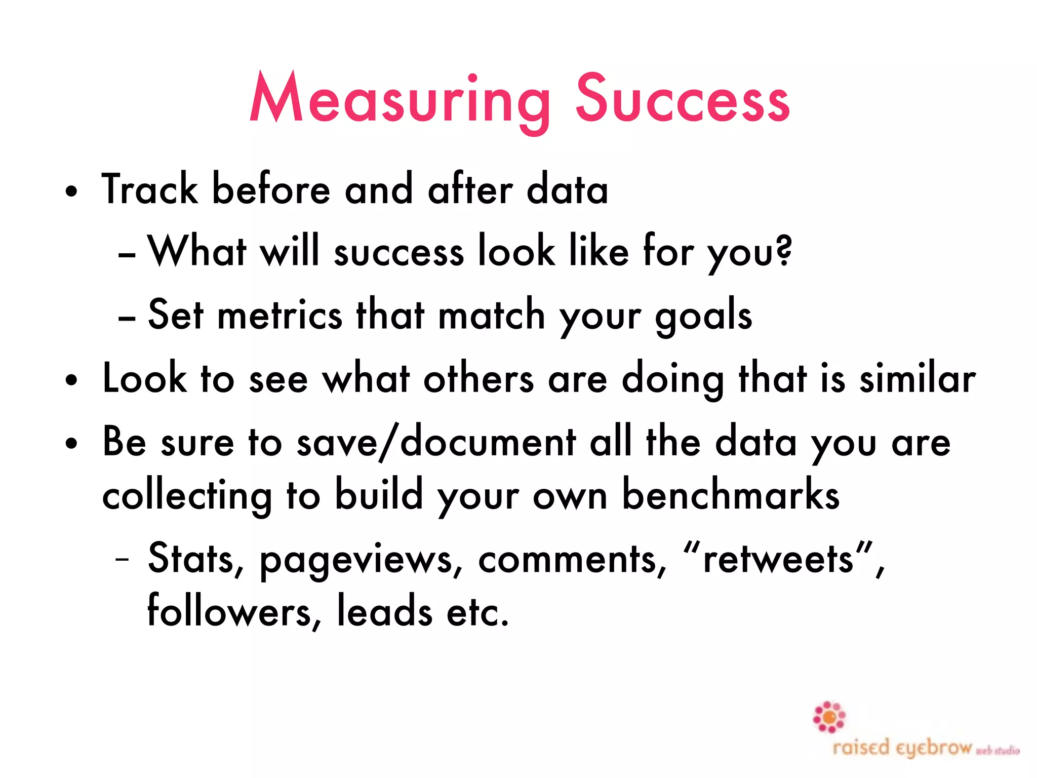Measuring Success
•   Track before and after data
    – What will success look like for you?
    – Set metrics that match your goals
•   Look to see what others are doing that is similar
•   Be sure to save/document all the data you are
    collecting to build your own benchmarks
    –   Stats, pageviews, comments, “retweets”,
        followers, leads etc.
 