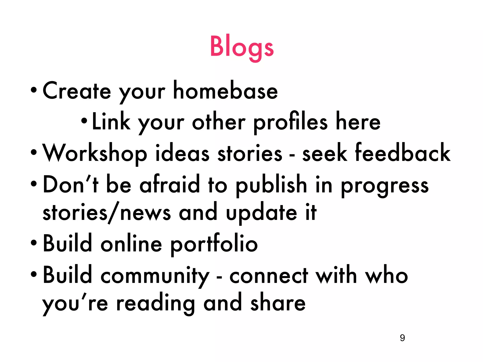 Blogs
• Create  your homebase
      •Link your other proﬁles here
• Workshop ideas stories - seek feedback
• Don’t be afraid to publish in progress
  stories/news and update it
• Build online portfolio
• Build community - connect with who
  you’re reading and share
                                   9
 