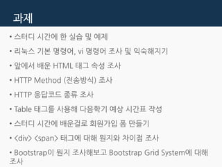 과제
• 스터디 시간에 한 실습 및 예제
• 리눅스 기본 명령어, vi 명령어 조사 및 익숙해지기
• 앞에서 배운 HTML 태그 속성 조사
• HTTP Method (전송방식) 조사
• HTTP 응답코드 종류 조사
• Table 태그를 사용해 다음학기 예상 시간표 작성
• 스터디 시간에 배운걸로 회원가입 폼 만들기
• <div> <span> 태그에 대해 뭔지와 차이점 조사
• Bootstrap이 뭔지 조사해보고 Bootstrap Grid System에 대해
조사
 