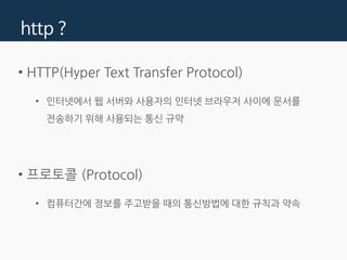 http ?
• HTTP(Hyper Text Transfer Protocol)
• 인터넷에서 웹 서버와 사용자의 인터넷 브라우저 사이에 문서를
전송하기 위해 사용되는 통신 규약
• 프로토콜 (Protocol)
• 컴퓨터간에 정보를 주고받을 때의 통신방법에 대한 규칙과 약속
 