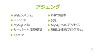  Webシステム
 PHPとは
 MySQLとは
 サーバーと環境構築
 XAMPP
2
アジェンダ
 PHPの基本
 SQL
 MySQLへのアクセス
 簡単な連携プログラム
 