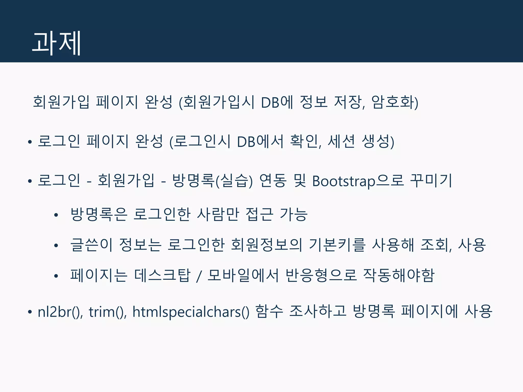 과제
회원가입 페이지 완성 (회원가입시 DB에 정보 저장, 암호화)
• 로그인 페이지 완성 (로그인시 DB에서 확인, 세션 생성)
• 로그인 - 회원가입 - 방명록(실습) 연동 및 Bootstrap으로 꾸미기
• 방명록은 로그인한 사람만 접근 가능
• 글쓴이 정보는 로그인한 회원정보의 기본키를 사용해 조회, 사용
• 페이지는 데스크탑 / 모바일에서 반응형으로 작동해야함
• nl2br(), trim(), htmlspecialchars() 함수 조사하고 방명록 페이지에 사용
 