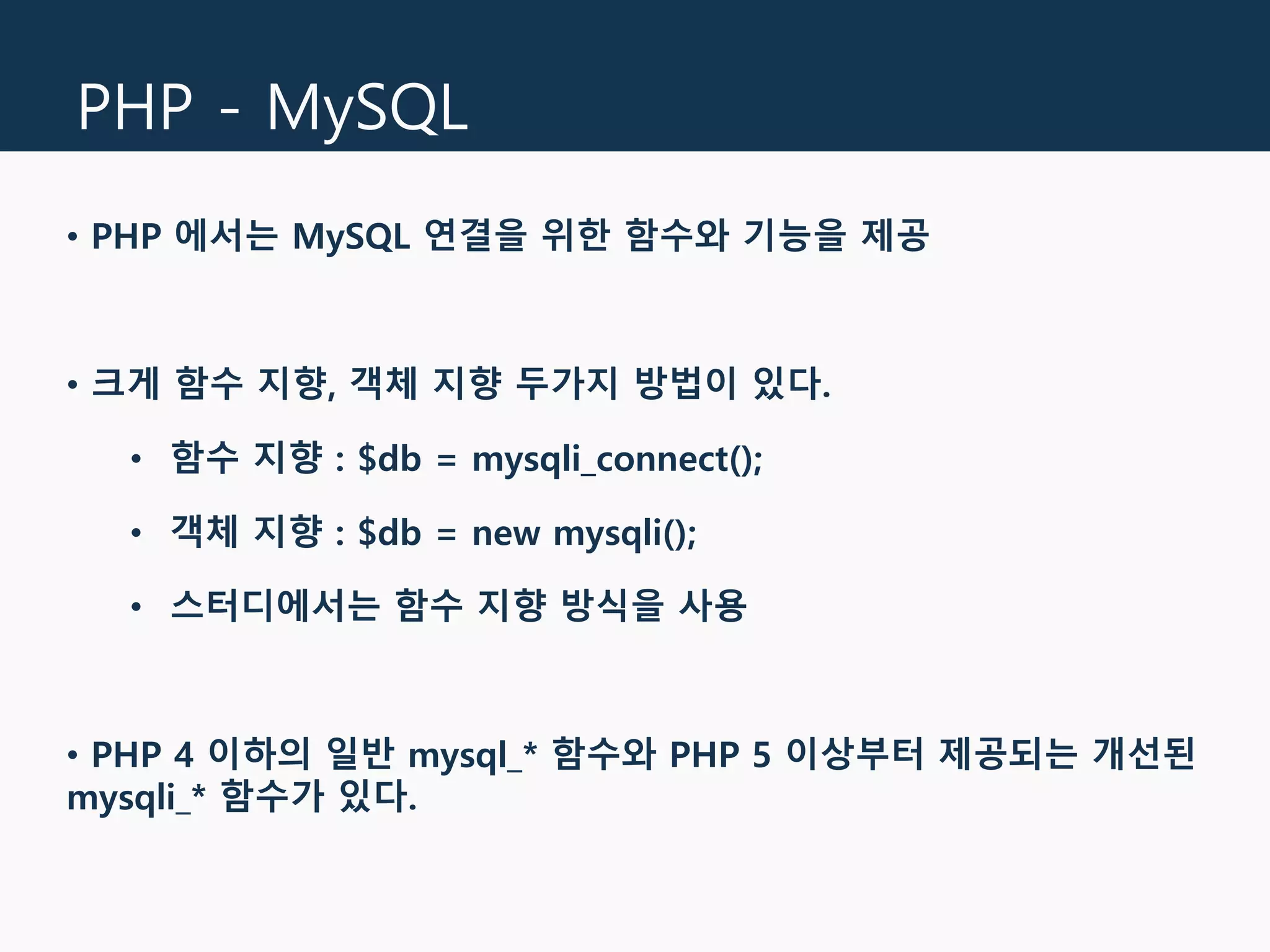 PHP - MySQL
• PHP 에서는 MySQL 연결을 위한 함수와 기능을 제공
• 크게 함수 지향, 객체 지향 두가지 방법이 있다.
• 함수 지향 : $db = mysqli_connect();
• 객체 지향 : $db = new mysqli();
• 스터디에서는 함수 지향 방식을 사용
• PHP 4 이하의 일반 mysql_* 함수와 PHP 5 이상부터 제공되는 개선된
mysqli_* 함수가 있다.
 