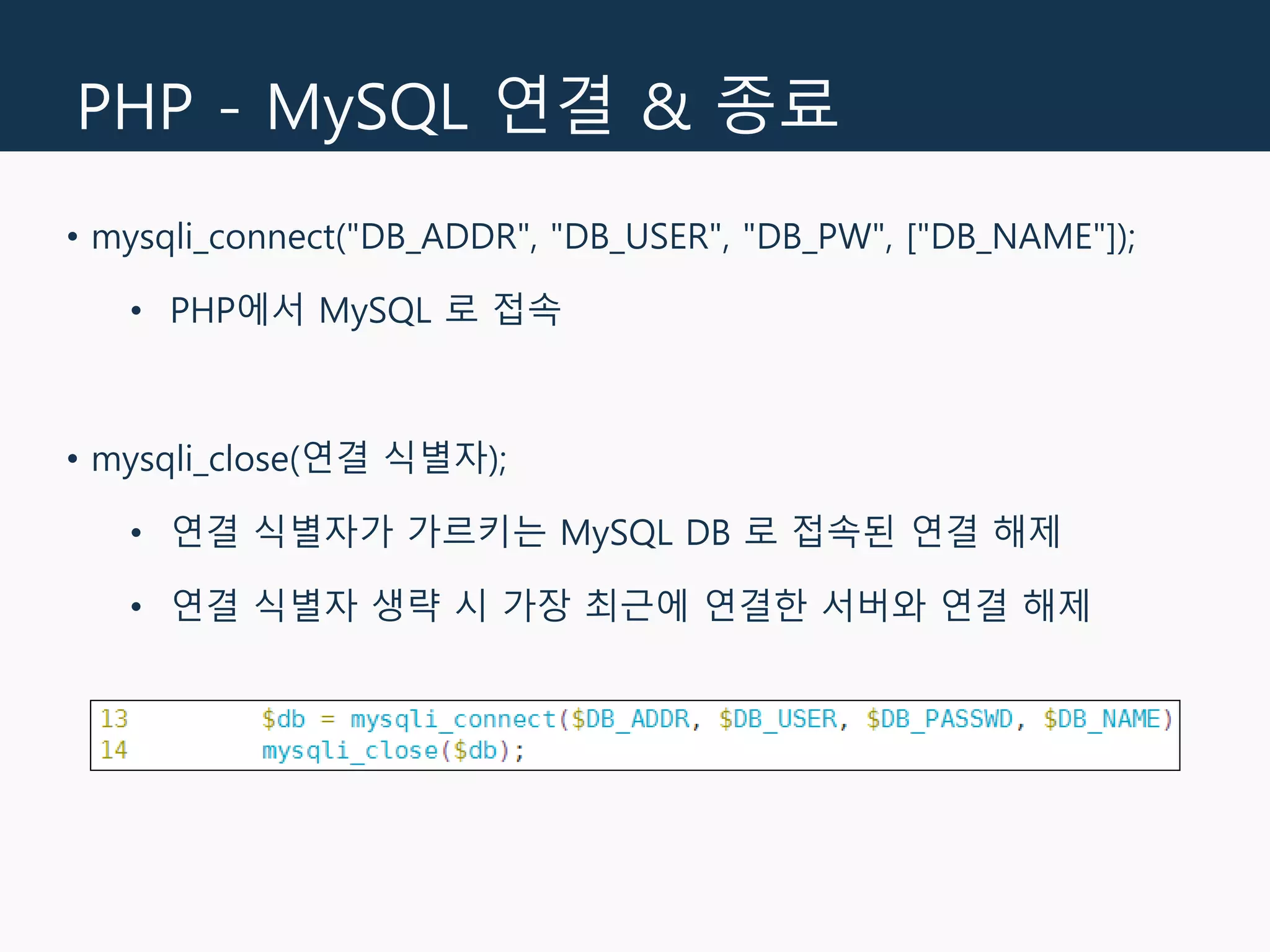 PHP - MySQL 연결 & 종료
• mysqli_connect("DB_ADDR", "DB_USER", "DB_PW", ["DB_NAME"]);
• PHP에서 MySQL 로 접속
• mysqli_close(연결 식별자);
• 연결 식별자가 가르키는 MySQL DB 로 접속된 연결 해제
• 연결 식별자 생략 시 가장 최근에 연결한 서버와 연결 해제
 