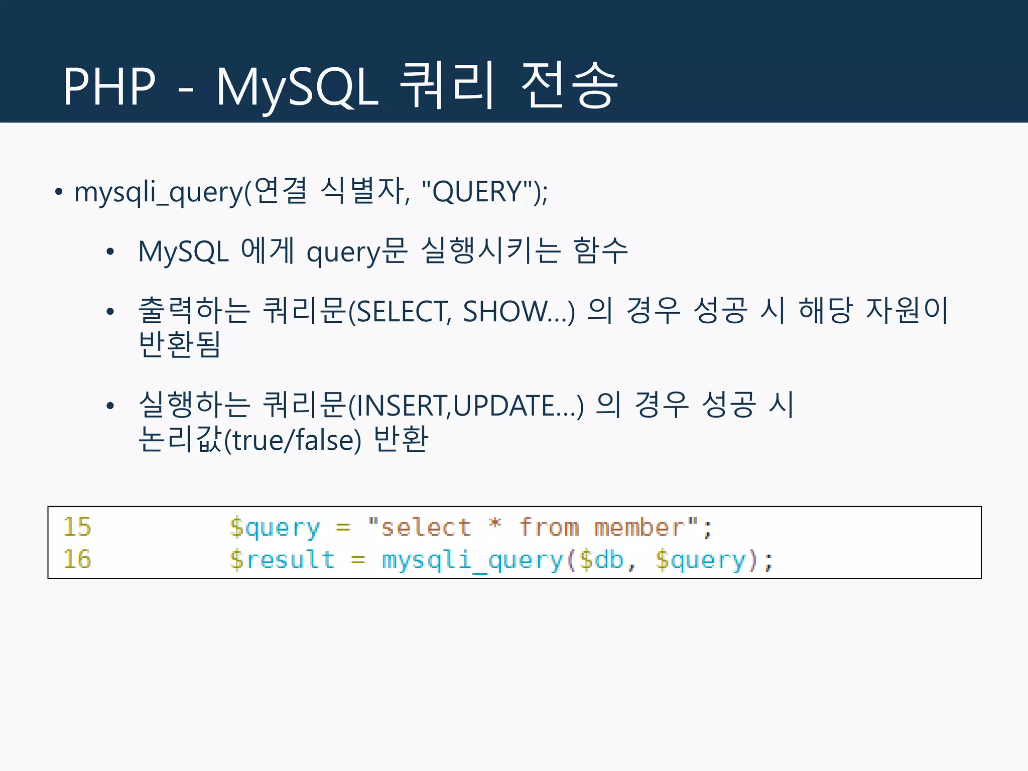 PHP - MySQL 쿼리 전송
• mysqli_query(연결 식별자, "QUERY");
• MySQL 에게 query문 실행시키는 함수
• 출력하는 쿼리문(SELECT, SHOW…) 의 경우 성공 시 해당 자원이
반환됨
• 실행하는 쿼리문(INSERT,UPDATE…) 의 경우 성공 시
논리값(true/false) 반환
 