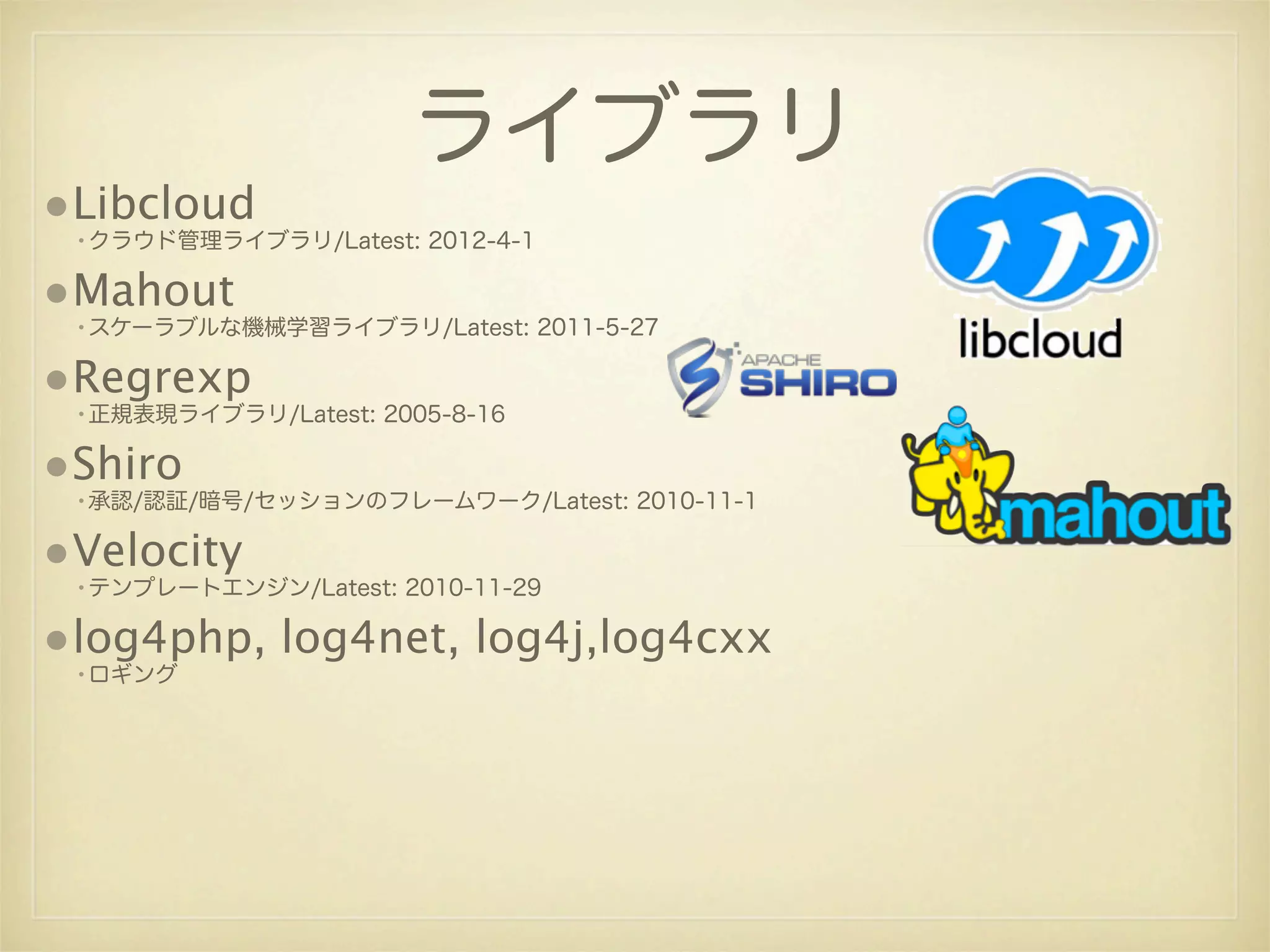 ライブラリ
•Libcloud
 •クラウド管理ライブラリ/Latest: 2012-4-1

•Mahout
 •スケーラブルな機械学習ライブラリ/Latest: 2011-5-27

•Regrexp
 •正規表現ライブラリ/Latest: 2005-8-16

•Shiro
 •承認/認証/暗号/セッションのフレームワーク/Latest: 2010-11-1

•Velocity
 •テンプレートエンジン/Latest: 2010-11-29

•log4php, log4net, log4j,log4cxx
 •ロギング
 
