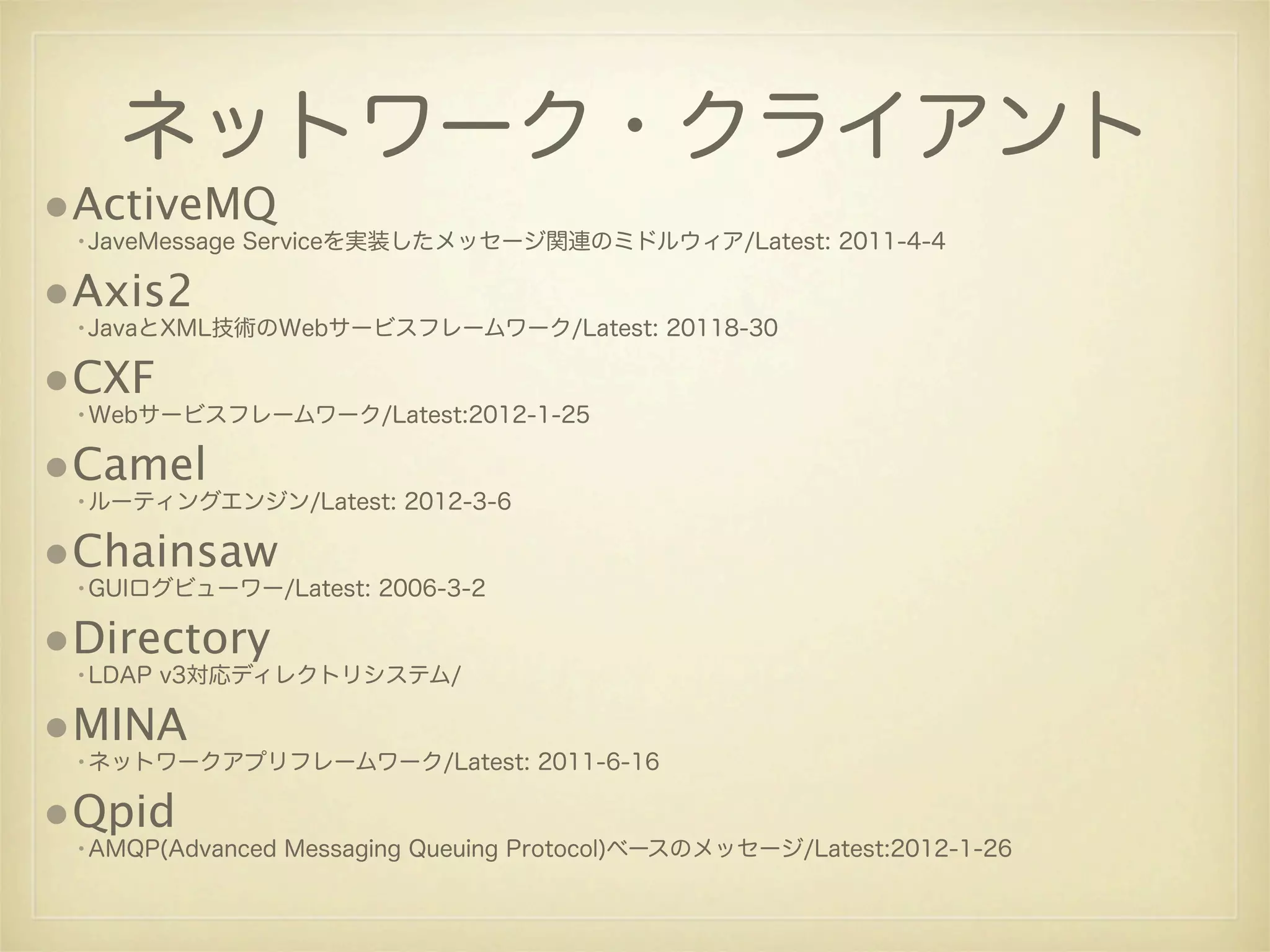 ネットワーク・クライアント
•ActiveMQ
 •JaveMessage Serviceを実装したメッセージ関連のミドルウィア/Latest: 2011-4-4

•Axis2
 •JavaとXML技術のWebサービスフレームワーク/Latest: 20118-30

•CXF
 •Webサービスフレームワーク/Latest:2012-1-25

•Camel
 •ルーティングエンジン/Latest: 2012-3-6

•Chainsaw
 •GUIログビューワー/Latest: 2006-3-2

•Directory
 •LDAP v3対応ディレクトリシステム/

•MINA
 •ネットワークアプリフレームワーク/Latest: 2011-6-16

•Qpid
 •AMQP(Advanced Messaging Queuing Protocol)ベースのメッセージ/Latest:2012-1-26
 
