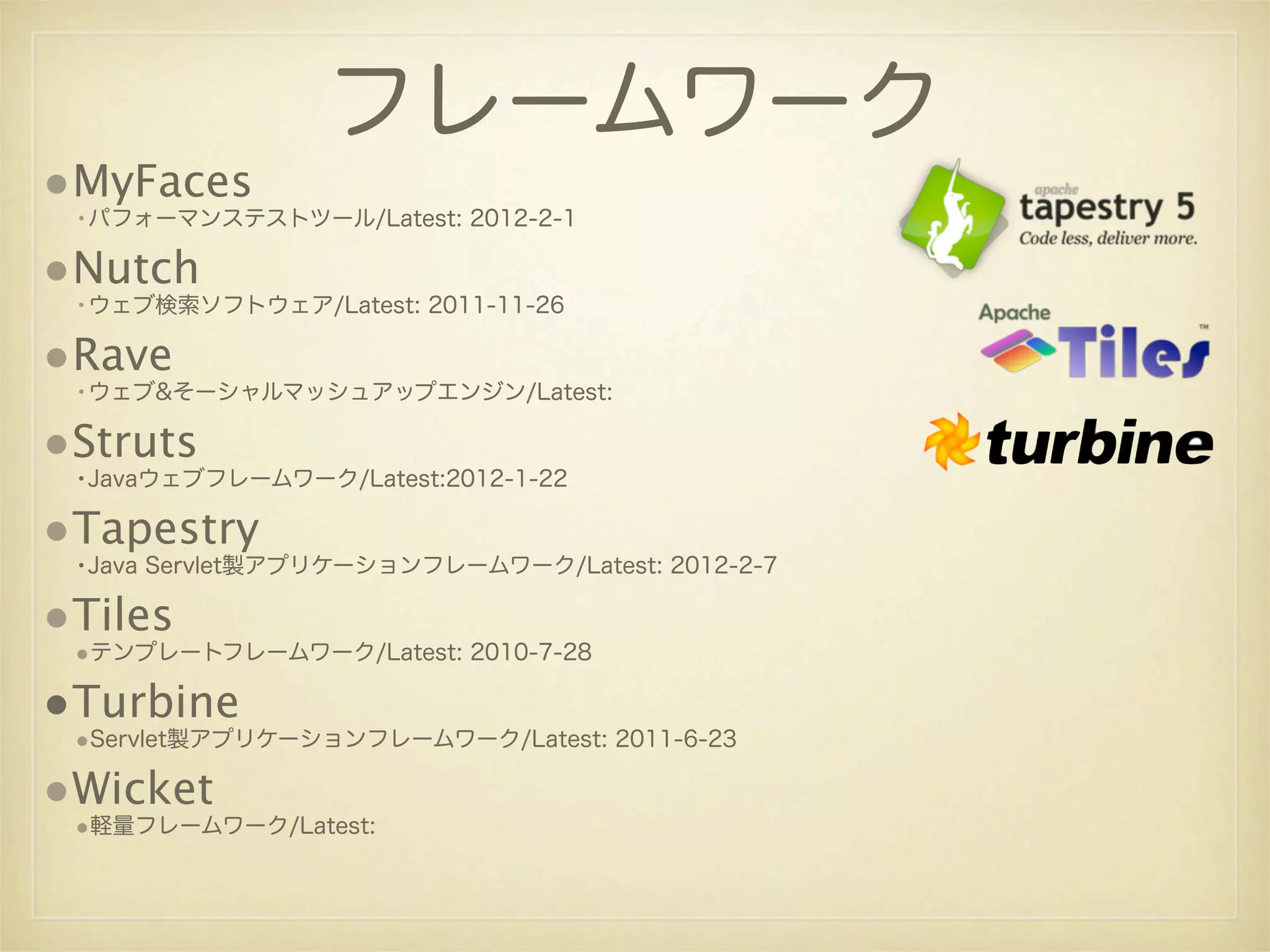 フレームワーク
•MyFaces
 •パフォーマンステストツール/Latest: 2012-2-1

•Nutch
 •ウェブ検索ソフトウェア/Latest: 2011-11-26

•Rave
 •ウェブ&そーシャルマッシュアップエンジン/Latest:

•Struts
 •Javaウェブフレームワーク/Latest:2012-1-22

•Tapestry
 •Java Servlet製アプリケーションフレームワーク/Latest: 2012-2-7

•Tiles
 •テンプレートフレームワーク/Latest: 2010-7-28

•Turbine
 •Servlet製アプリケーションフレームワーク/Latest: 2011-6-23

•Wicket
 •軽量フレームワーク/Latest:
 