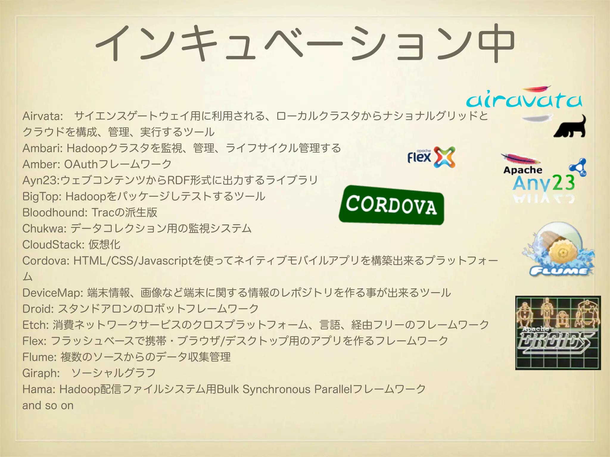 インキュベーション中
Airvata: サイエンスゲートウェイ用に利用される、ローカルクラスタからナショナルグリッドと
クラウドを構成、管理、実行するツール
Ambari: Hadoopクラスタを監視、管理、ライフサイクル管理する
Amber: OAuthフレームワーク
Ayn23:ウェブコンテンツからRDF形式に出力するライブラリ
BigTop: Hadoopをパッケージしテストするツール
Bloodhound: Tracの派生版
Chukwa: データコレクション用の監視システム
CloudStack: 仮想化
Cordova: HTML/CSS/Javascriptを使ってネイティブモバイルアプリを構築出来るプラットフォー
ム
DeviceMap: 端末情報、画像など端末に関する情報のレポジトリを作る事が出来るツール
Droid: スタンドアロンのロボットフレームワーク
Etch: 消費ネットワークサービスのクロスプラットフォーム、言語、経由フリーのフレームワーク
Flex: フラッシュベースで携帯・ブラウザ/デスクトップ用のアプリを作るフレームワーク
Flume: 複数のソースからのデータ収集管理
Giraph: ソーシャルグラフ
Hama: Hadoop配信ファイルシステム用Bulk Synchronous Parallelフレームワーク
and so on
 