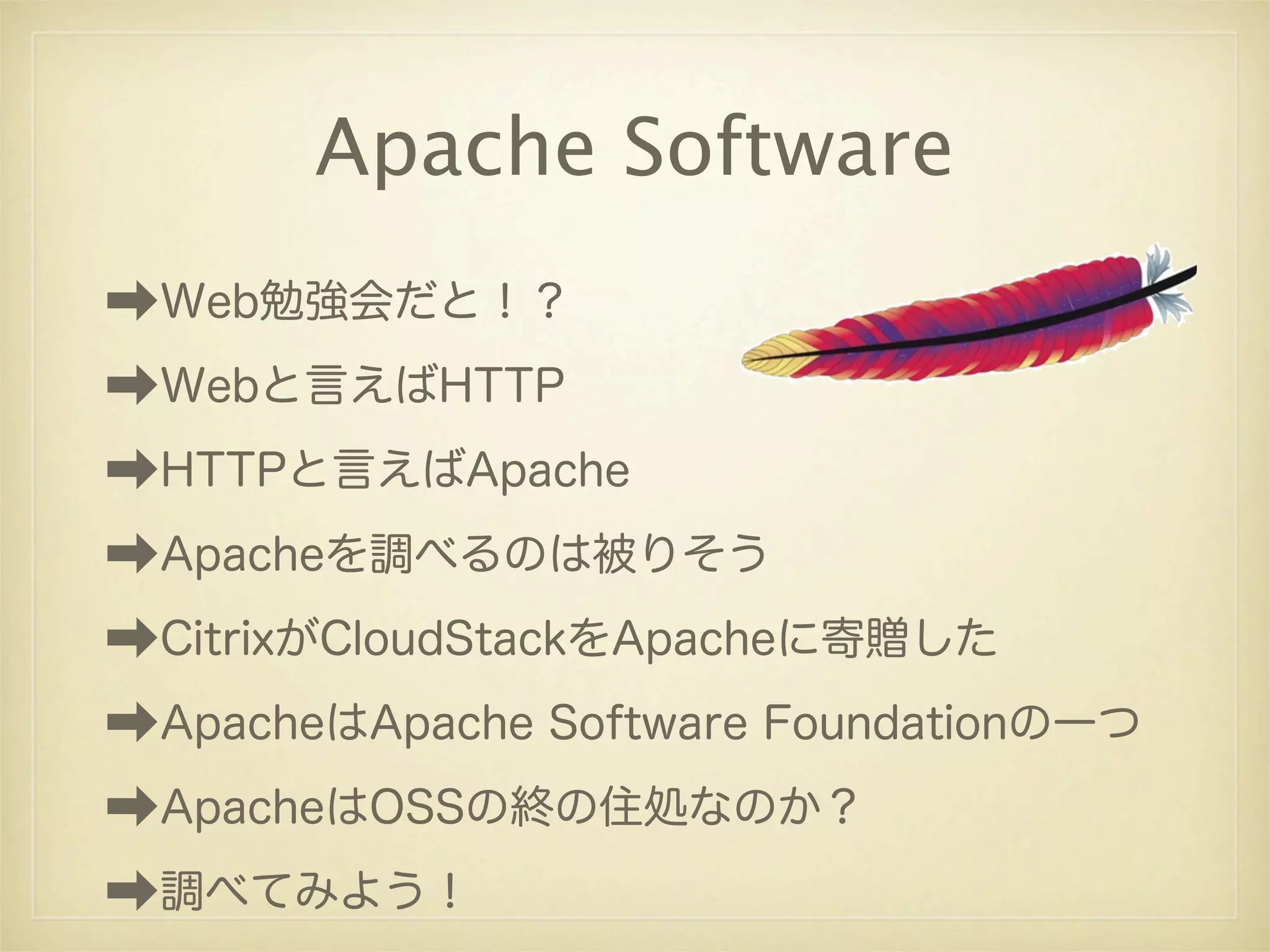 Apache Software
➡Web勉強会だと！？
➡Webと言えばHTTP
➡HTTPと言えばApache
➡Apacheを調べるのは被りそう
➡CitrixがCloudStackをApacheに寄贈した
➡ApacheはApache Software Foundationの一つ
➡ApacheはOSSの終の住処なのか？
➡調べてみよう！
 