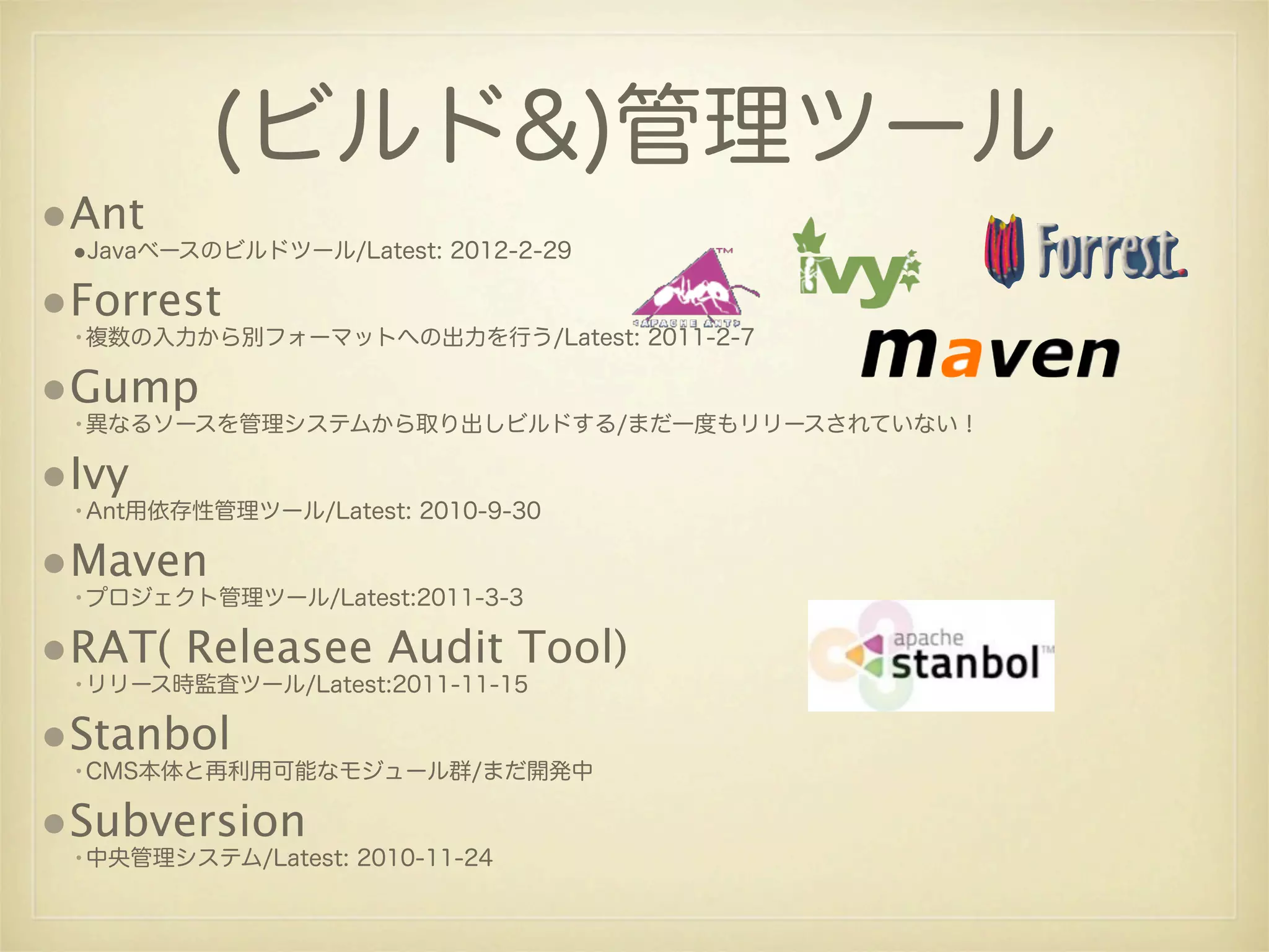 (ビルド&)管理ツール
•Ant
 •Javaベースのビルドツール/Latest: 2012-2-29

•Forrest
 •複数の入力から別フォーマットへの出力を行う/Latest: 2011-2-7

•Gump
 •異なるソースを管理システムから取り出しビルドする/まだ一度もリリースされていない！

•Ivy
 •Ant用依存性管理ツール/Latest: 2010-9-30

•Maven
 •プロジェクト管理ツール/Latest:2011-3-3

•RAT( Releasee Audit Tool)
 •リリース時監査ツール/Latest:2011-11-15

•Stanbol
 •CMS本体と再利用可能なモジュール群/まだ開発中

•Subversion
 •中央管理システム/Latest: 2010-11-24
 