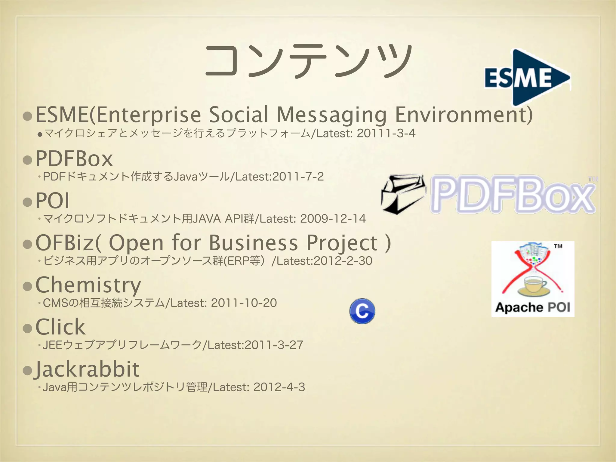 コンテンツ
•ESME(Enterprise Social Messaging Environment)
 •マイクロシェアとメッセージを行えるプラットフォーム/Latest: 20111-3-4

•PDFBox
 •PDFドキュメント作成するJavaツール/Latest:2011-7-2

•POI
 •マイクロソフトドキュメント用JAVA API群/Latest: 2009-12-14

•OFBiz( Open for Business Project )
 •ビジネス用アプリのオープンソース群(ERP等）/Latest:2012-2-30

•Chemistry
 •CMSの相互接続システム/Latest: 2011-10-20

•Click
 •JEEウェブアプリフレームワーク/Latest:2011-3-27

•Jackrabbit
 •Java用コンテンツレポジトリ管理/Latest: 2012-4-3
 