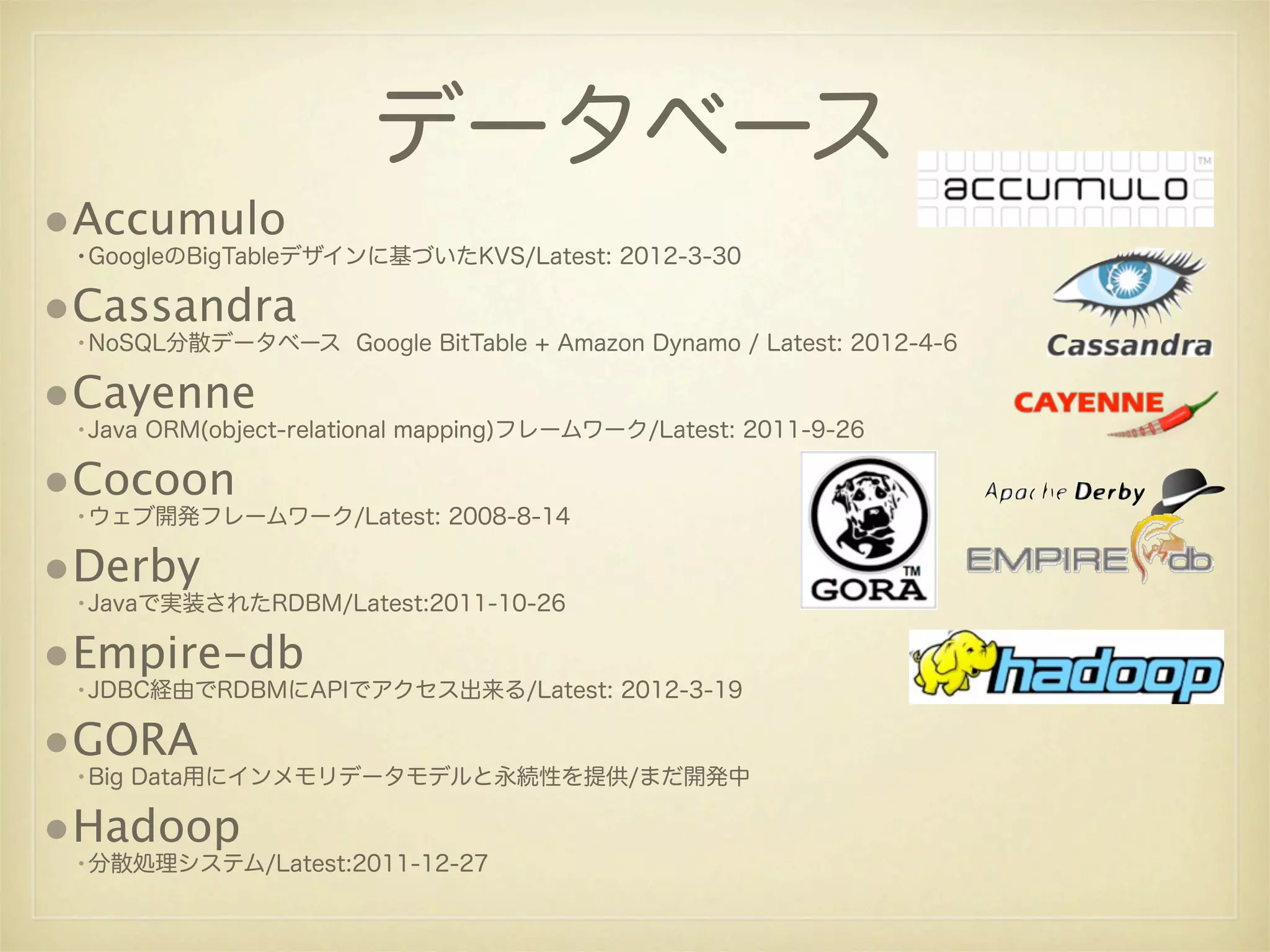 データベース
•Accumulo
 •GoogleのBigTableデザインに基づいたKVS/Latest: 2012-3-30

•Cassandra
 •NoSQL分散データベース Google BitTable + Amazon Dynamo / Latest: 2012-4-6

•Cayenne
 •Java ORM(object-relational mapping)フレームワーク/Latest: 2011-9-26

•Cocoon
 •ウェブ開発フレームワーク/Latest: 2008-8-14

•Derby
 •Javaで実装されたRDBM/Latest:2011-10-26

•Empire-db
 •JDBC経由でRDBMにAPIでアクセス出来る/Latest: 2012-3-19

•GORA
 •Big Data用にインメモリデータモデルと永続性を提供/まだ開発中

•Hadoop
 •分散処理システム/Latest:2011-12-27
 