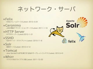 ネットワーク・サーバ
•Felix
 •OSGiフレームワーク/Latest: 2012-3-24

•Geronimo
 •J2EE準拠アプリケーションサーバ/Latest: 2011-1-18

•HTTP Server
 •HTTPサーバー/Latest:2012-1-31

•SSHD
 •SSHサーバ・クライアント/Latest: 2010-11-8

•Solr
 •検索サーバ/Latest: 2012-4-12

•Tomcat
 •Java ServletやJSPを実行する為のサーブレットコンテナ/Latest: 2012-4-5

•Whirr
 •クラウド向けライブラリ群/Latest: 2011-12-20
 