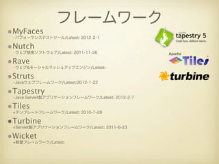 フレームワーク
•MyFaces
 •パフォーマンステストツール/Latest: 2012-2-1

•Nutch
 •ウェブ検索ソフトウェア/Latest: 2011-11-26

•Rave
 •ウェブ&そーシャルマッシュアップエンジン/Latest:

•Struts
 •Javaウェブフレームワーク/Latest:2012-1-22

•Tapestry
 •Java Servlet製アプリケーションフレームワーク/Latest: 2012-2-7

•Tiles
 •テンプレートフレームワーク/Latest: 2010-7-28

•Turbine
 •Servlet製アプリケーションフレームワーク/Latest: 2011-6-23

•Wicket
 •軽量フレームワーク/Latest:
 