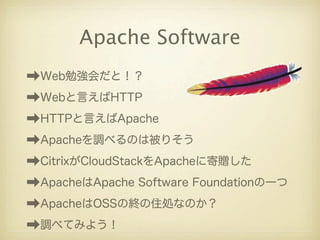 Apache Software
➡Web勉強会だと！？
➡Webと言えばHTTP
➡HTTPと言えばApache
➡Apacheを調べるのは被りそう
➡CitrixがCloudStackをApacheに寄贈した
➡ApacheはApache Software Foundationの一つ
➡ApacheはOSSの終の住処なのか？
➡調べてみよう！
 