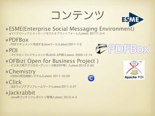 コンテンツ
•ESME(Enterprise Social Messaging Environment)
 •マイクロシェアとメッセージを行えるプラットフォーム/Latest: 20111-3-4

•PDFBox
 •PDFドキュメント作成するJavaツール/Latest:2011-7-2

•POI
 •マイクロソフトドキュメント用JAVA API群/Latest: 2009-12-14

•OFBiz( Open for Business Project )
 •ビジネス用アプリのオープンソース群(ERP等）/Latest:2012-2-30

•Chemistry
 •CMSの相互接続システム/Latest: 2011-10-20

•Click
 •JEEウェブアプリフレームワーク/Latest:2011-3-27

•Jackrabbit
 •Java用コンテンツレポジトリ管理/Latest: 2012-4-3
 