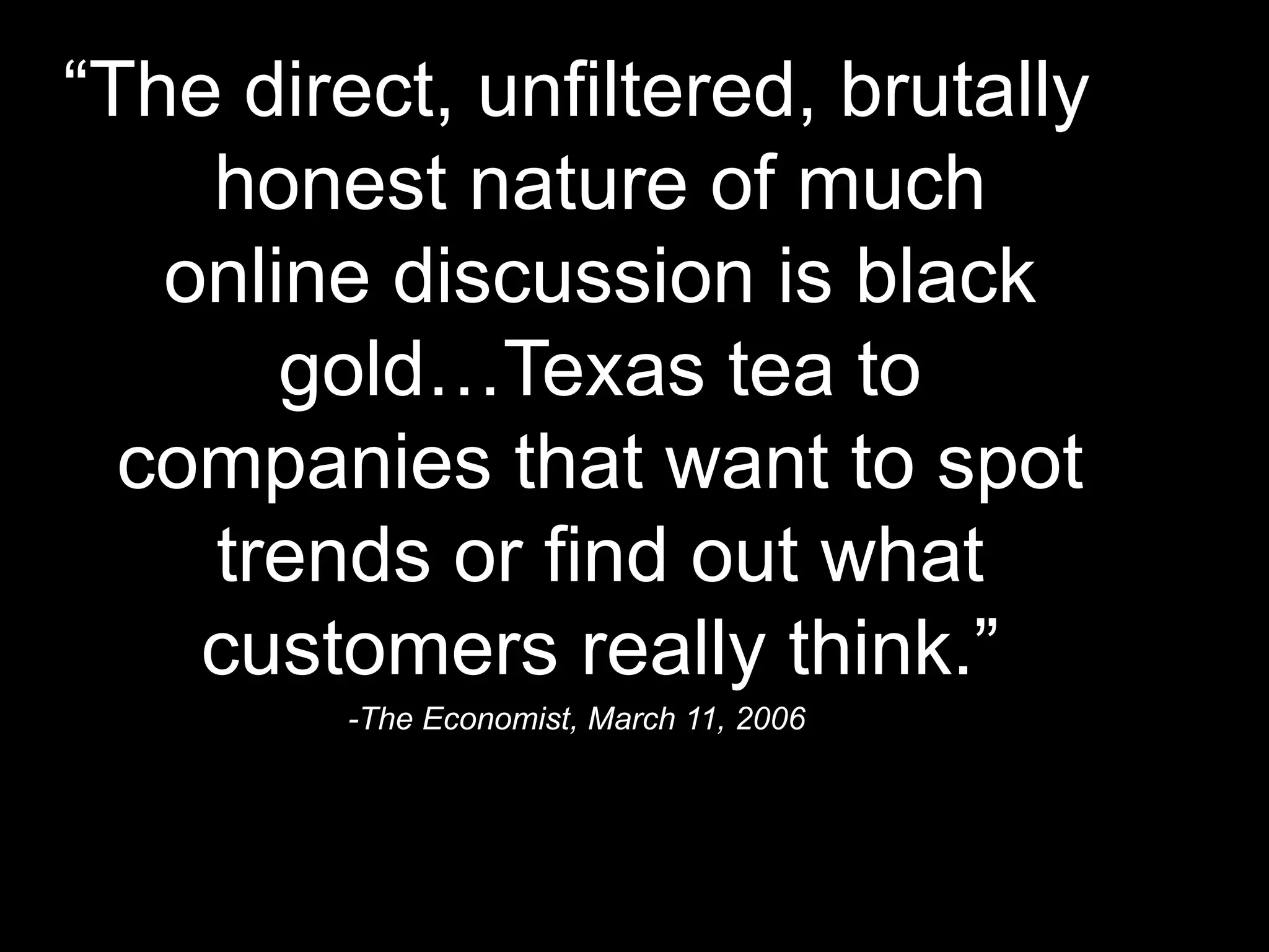 “ The direct, unfiltered, brutally honest nature of much online discussion is black gold…Texas tea to companies that want to spot trends or find out what customers really think.” -The Economist, March 11, 2006 