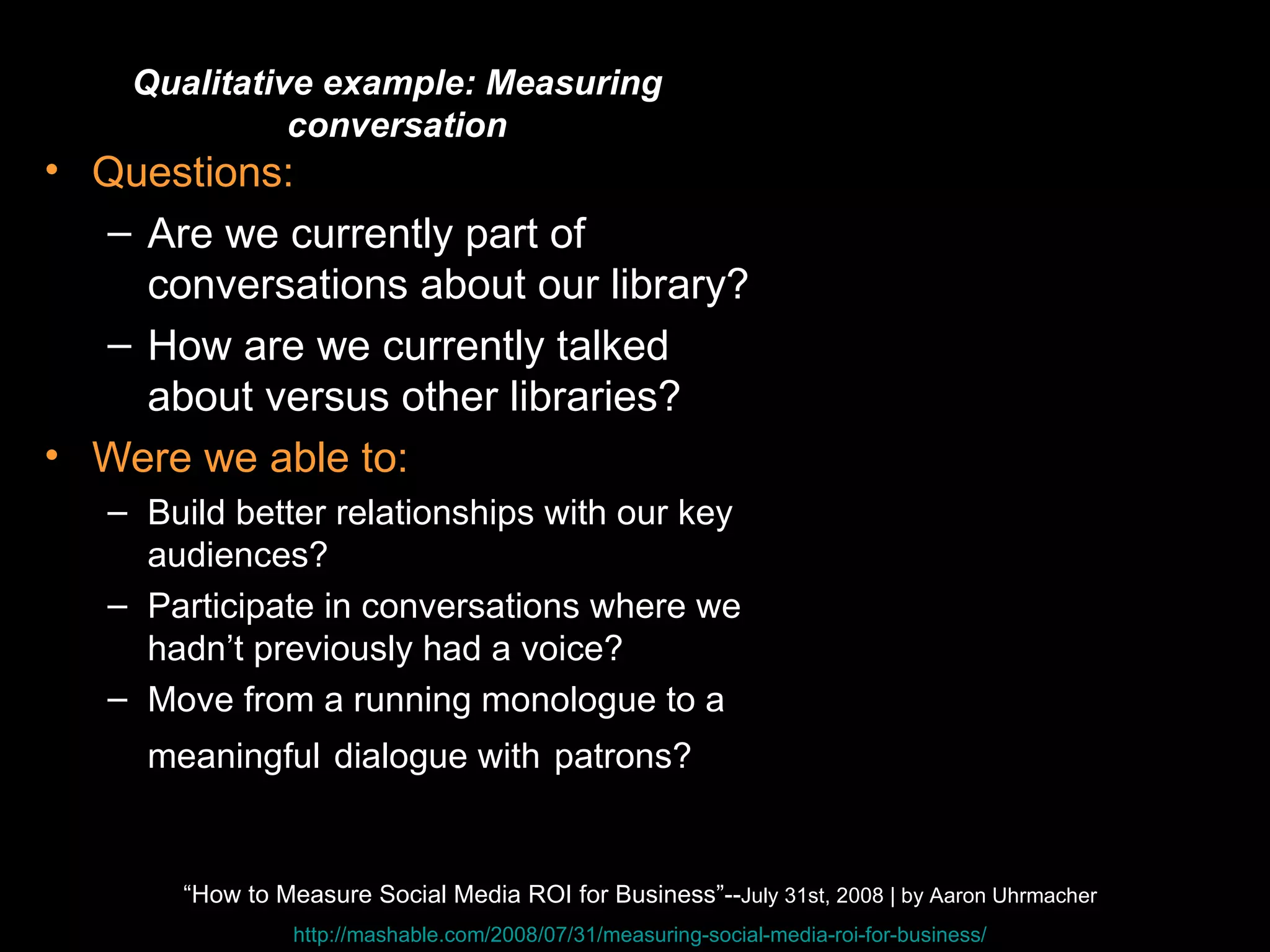 Quantitative Questions: Are we currently part of conversations about our library? How are we currently talked about versus other libraries? Were we able to: Build better relationships with our key audiences?  Participate in conversations where we hadn’t previously had a voice?  Move from a running monologue to a meaningful   dialogue with   patrons? Qualitative example: Measuring conversation “ How to Measure Social Media ROI for Business”-- July 31st, 2008 | by Aaron Uhrmacher http://mashable.com/2008/07/31/measuring-social-media-roi-for-business/ 