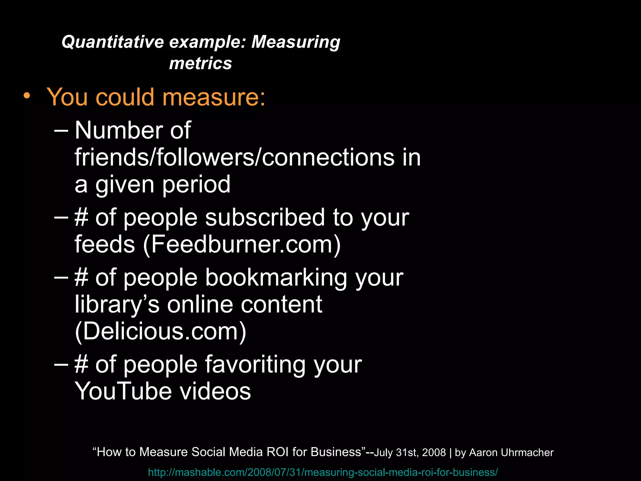 Quantitative You could measure: Number of friends/followers/connections in a given period # of people subscribed to your feeds (Feedburner.com) # of people bookmarking your library’s online content (Delicious.com) # of people favoriting your YouTube videos Quantitative example: Measuring metrics “ How to Measure Social Media ROI for Business”-- July 31st, 2008 | by Aaron Uhrmacher http://mashable.com/2008/07/31/measuring-social-media-roi-for-business/ 