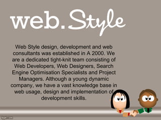 Web Style design, development and web 
consultants was established in A 2000. We 
are a dedicated tight-knit team consisting of 
Web Developers, Web Designers, Search 
Engine Optimisation Specialists and Project 
Managers. Although a young dynamic 
company, we have a vast knowledge base in 
web usage, design and implementation of 
development skills.
 
