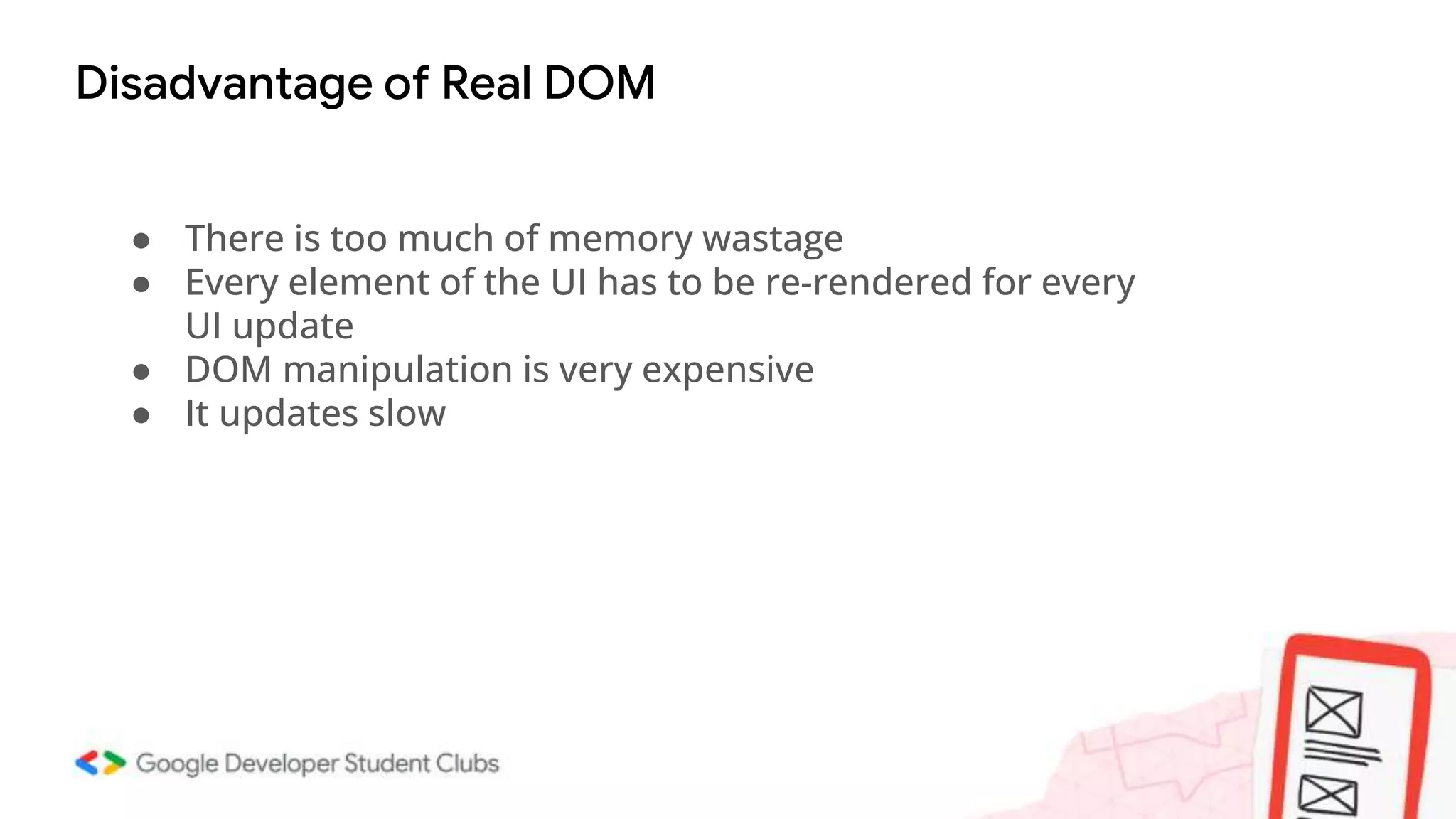 Disadvantage of Real DOM
● There is too much of memory wastage
● Every element of the UI has to be re-rendered for every
UI update
● DOM manipulation is very expensive
● It updates slow
 