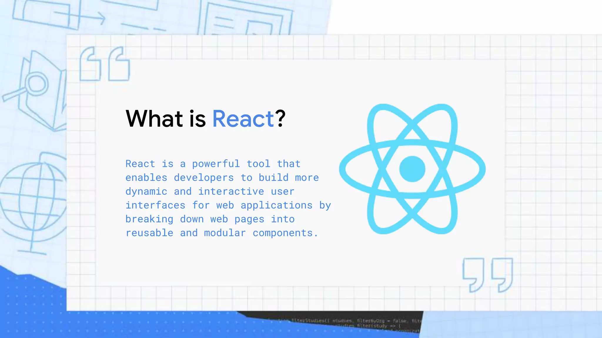 What is React?
React is a powerful tool that
enables developers to build more
dynamic and interactive user
interfaces for web applications by
breaking down web pages into
reusable and modular components.
 