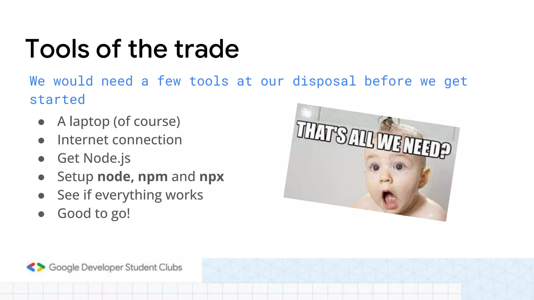 We would need a few tools at our disposal before we get
started
● A laptop (of course)
● Internet connection
● Get Node.js
● Setup node, npm and npx
● See if everything works
● Good to go!
Tools of the trade
 