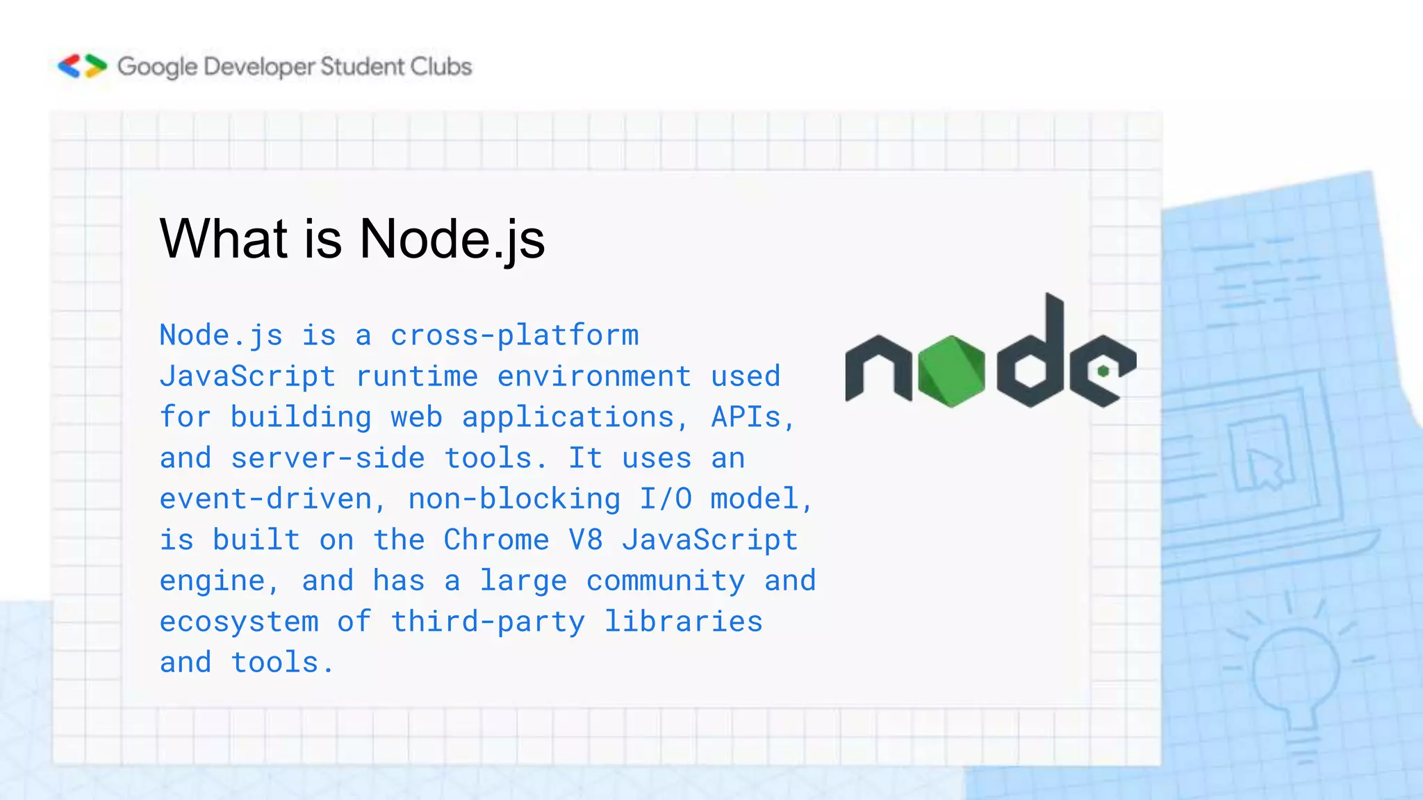 What is Node.js
Node.js is a cross-platform
JavaScript runtime environment used
for building web applications, APIs,
and server-side tools. It uses an
event-driven, non-blocking I/O model,
is built on the Chrome V8 JavaScript
engine, and has a large community and
ecosystem of third-party libraries
and tools.
 