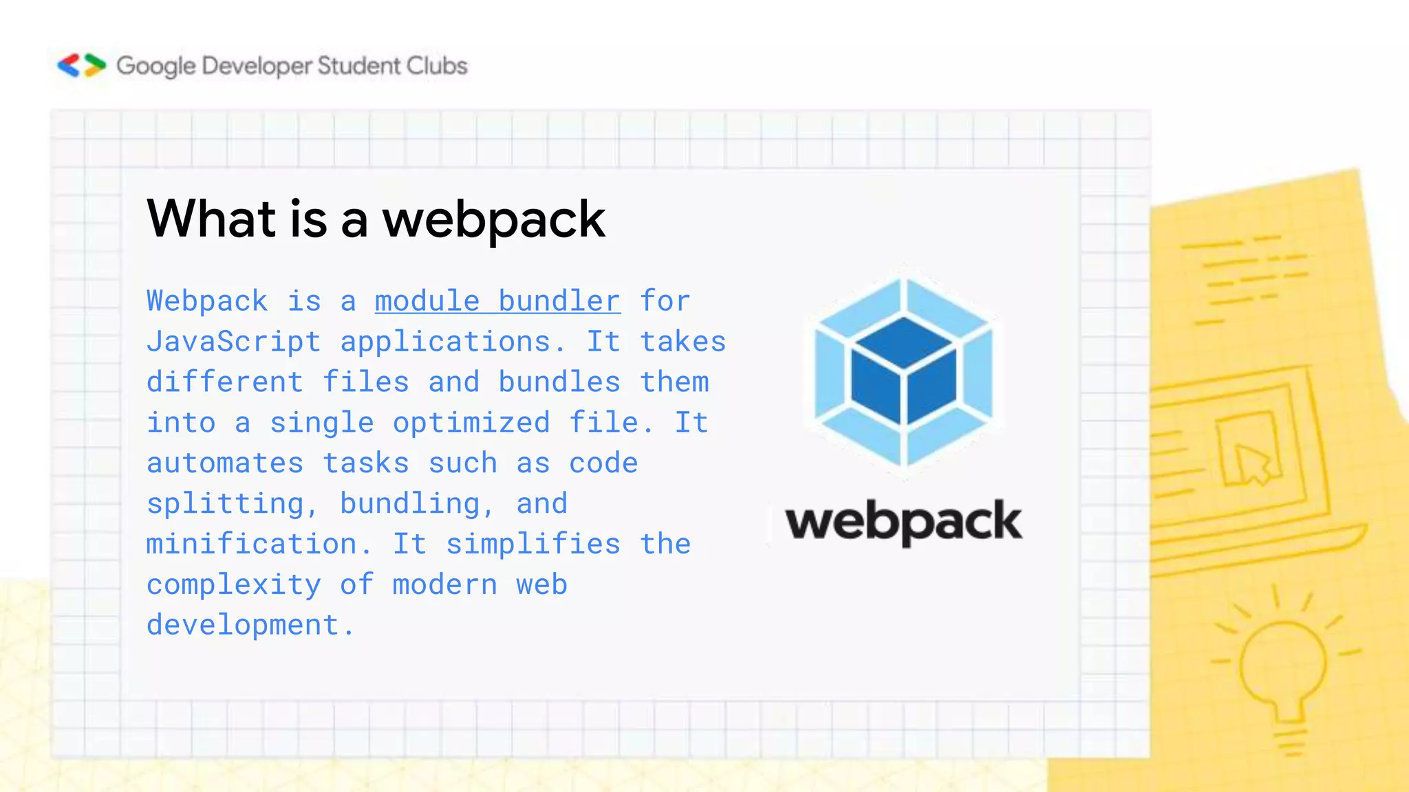 What is a webpack
Webpack is a module bundler for
JavaScript applications. It takes
different files and bundles them
into a single optimized file. It
automates tasks such as code
splitting, bundling, and
minification. It simplifies the
complexity of modern web
development.
 