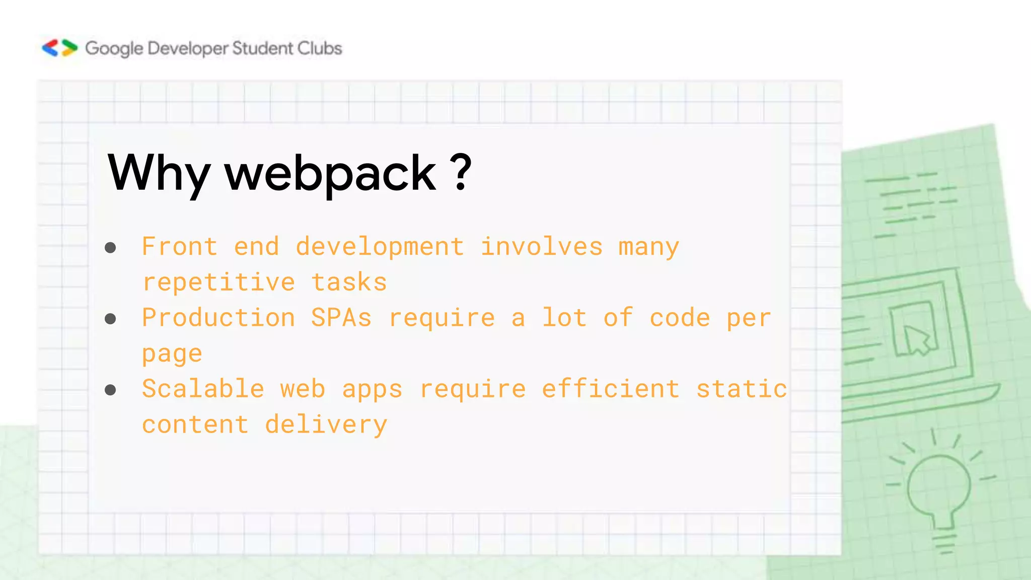 Why webpack ?
● Front end development involves many
repetitive tasks
● Production SPAs require a lot of code per
page
● Scalable web apps require efficient static
content delivery
 