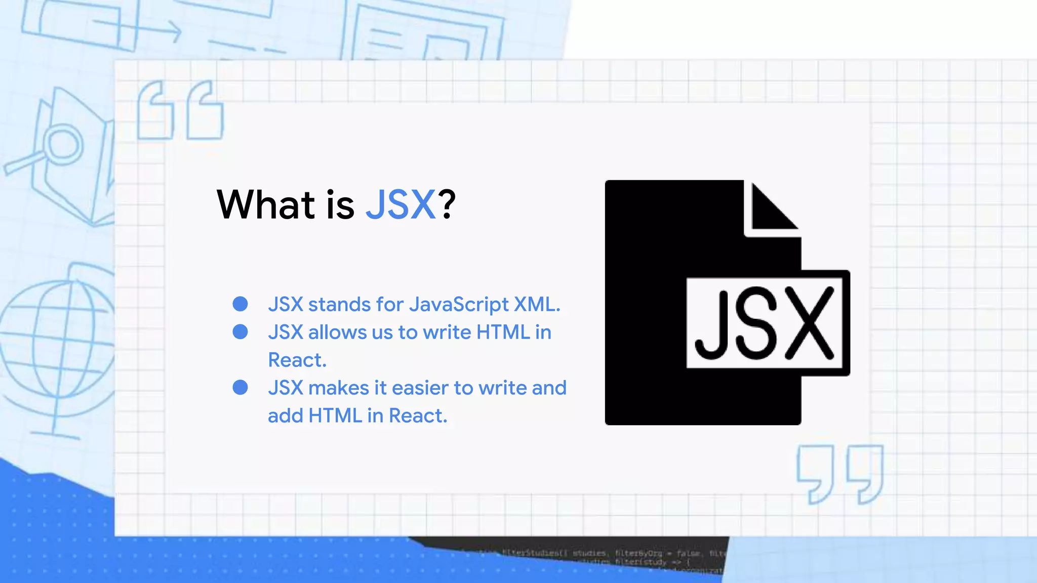 What is JSX?
● JSX stands for JavaScript XML.
● JSX allows us to write HTML in
React.
● JSX makes it easier to write and
add HTML in React.
 