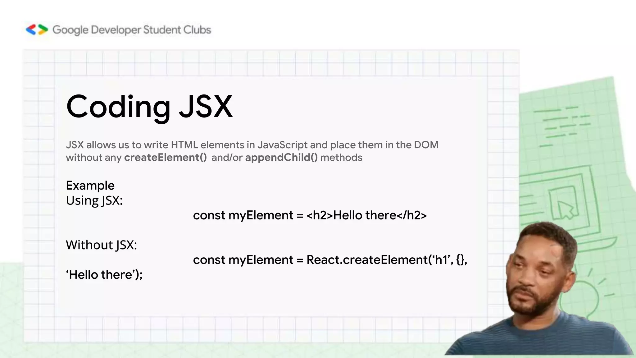 Coding JSX
JSX allows us to write HTML elements in JavaScript and place them in the DOM
without any createElement() and/or appendChild() methods
Example
Using JSX:
const myElement = <h2>Hello there</h2>
Without JSX:
const myElement = React.createElement(‘h1’, {},
‘Hello there’);
 