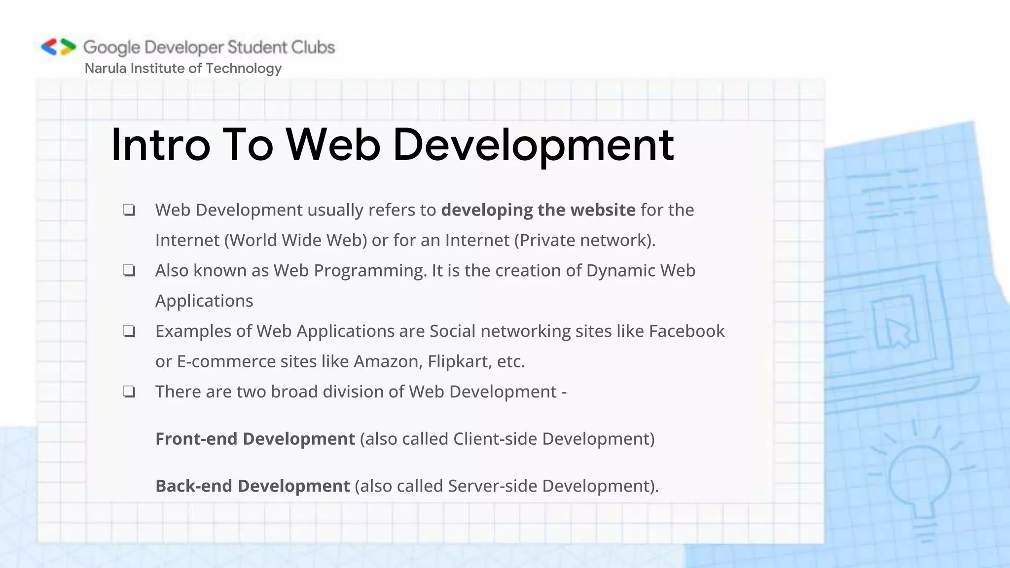 Intro To Web Development
Narula Institute of Technology
❏ Web Development usually refers to developing the website for the
Internet (World Wide Web) or for an Internet (Private network).
❏ Also known as Web Programming. It is the creation of Dynamic Web
Applications
❏ Examples of Web Applications are Social networking sites like Facebook
or E-commerce sites like Amazon, Flipkart, etc.
❏ There are two broad division of Web Development -
Front-end Development (also called Client-side Development)
Back-end Development (also called Server-side Development).
 