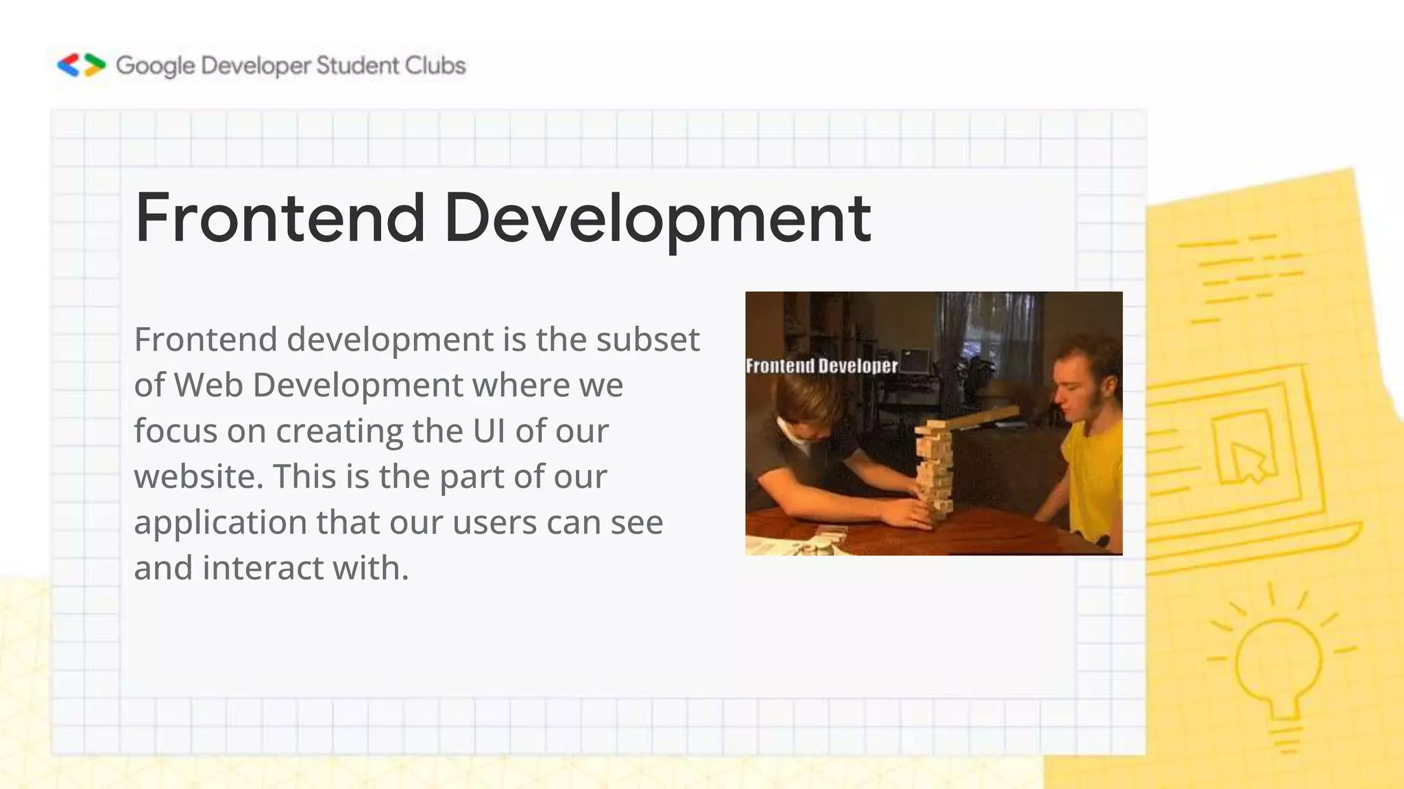 Frontend development is the subset
of Web Development where we
focus on creating the UI of our
website. This is the part of our
application that our users can see
and interact with.
Frontend Development
 