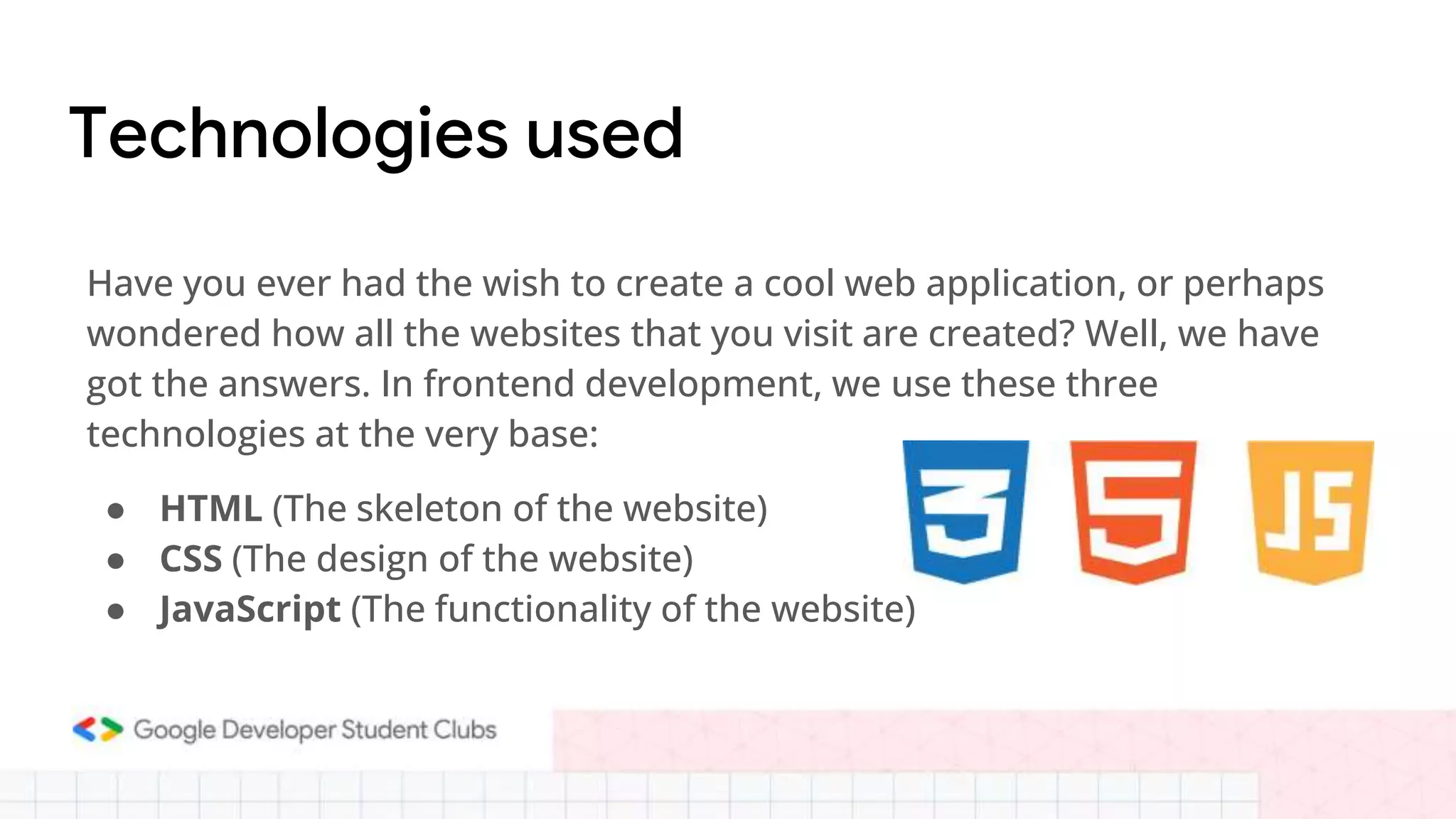 Technologies used
Have you ever had the wish to create a cool web application, or perhaps
wondered how all the websites that you visit are created? Well, we have
got the answers. In frontend development, we use these three
technologies at the very base:
● HTML (The skeleton of the website)
● CSS (The design of the website)
● JavaScript (The functionality of the website)
 