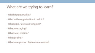 What are we trying to learn?
• Which target market?
• Who in the organization to sell to?
• What pain / use case to target?
• What messaging?
• What sales motion?
• What pricing?
• What new product features are needed
 