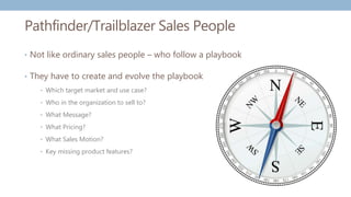 Pathfinder/Trailblazer Sales People
• Not like ordinary sales people – who follow a playbook
• They have to create and evolve the playbook
• Which target market and use case?
• Who in the organization to sell to?
• What Message?
• What Pricing?
• What Sales Motion?
• Key missing product features?
 