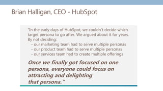 Brian Halligan, CEO - HubSpot
“In the early days of HubSpot, we couldn’t decide which
target persona to go after. We argued about it for years.
By not deciding:
- our marketing team had to serve multiple personas
- our product team had to serve multiple personas
- our services team had to create multiple offerings
Once we finally got focused on one
persona, everyone could focus on
attracting and delighting
that persona.”
 