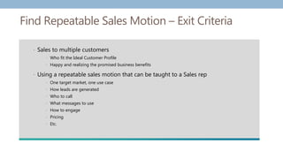 Find Repeatable Sales Motion – Exit Criteria
• Sales to multiple customers
• Who fit the Ideal Customer Profile
• Happy and realizing the promised business benefits
• Using a repeatable sales motion that can be taught to a Sales rep
• One target market, one use case
• How leads are generated
• Who to call
• What messages to use
• How to engage
• Pricing
• Etc.
 